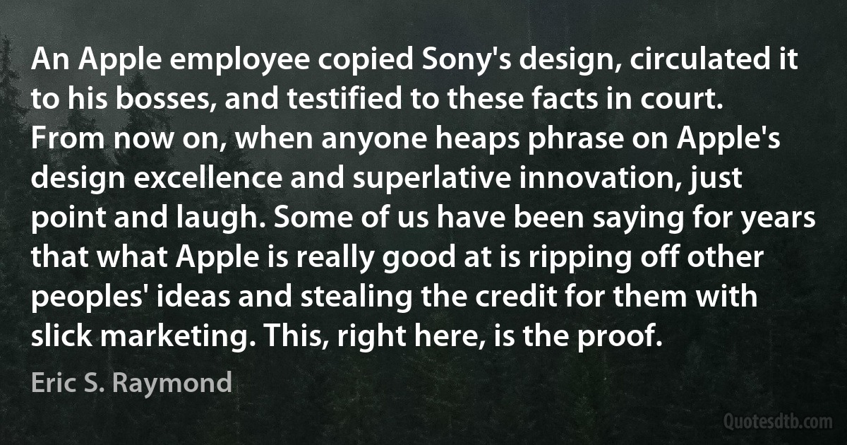 An Apple employee copied Sony's design, circulated it to his bosses, and testified to these facts in court. From now on, when anyone heaps phrase on Apple's design excellence and superlative innovation, just point and laugh. Some of us have been saying for years that what Apple is really good at is ripping off other peoples' ideas and stealing the credit for them with slick marketing. This, right here, is the proof. (Eric S. Raymond)