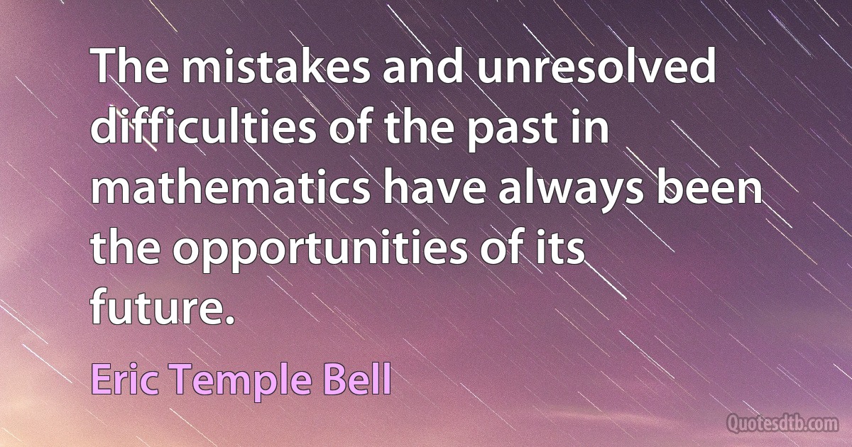 The mistakes and unresolved difficulties of the past in mathematics have always been the opportunities of its future. (Eric Temple Bell)