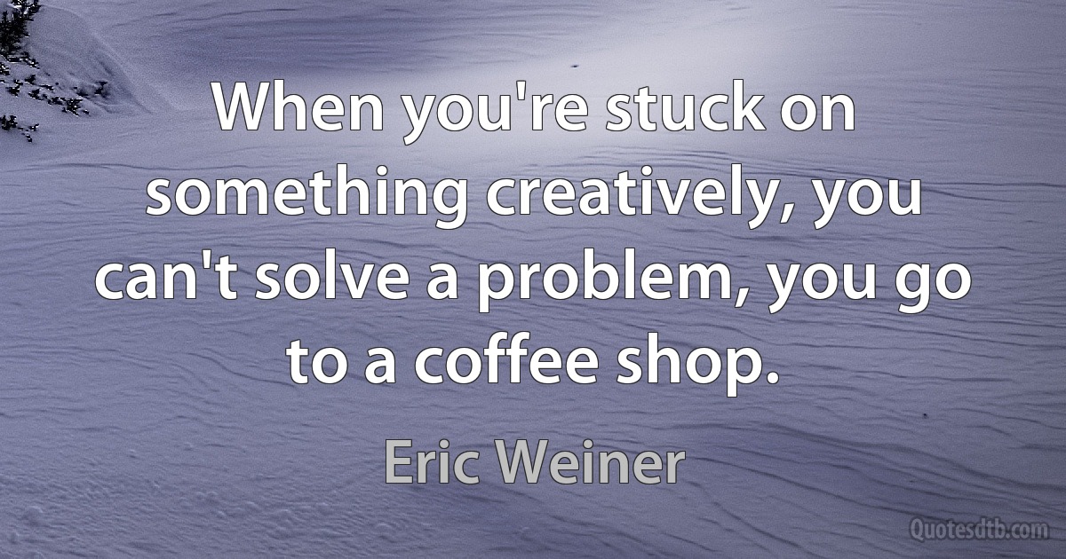 When you're stuck on something creatively, you can't solve a problem, you go to a coffee shop. (Eric Weiner)