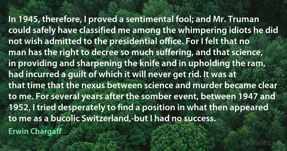 In 1945, therefore, I proved a sentimental fool; and Mr. Truman could safely have classified me among the whimpering idiots he did not wish admitted to the presidential office. For I felt that no man has the right to decree so much suffering, and that science, in providing and sharpening the knife and in upholding the ram, had incurred a guilt of which it will never get rid. It was at that time that the nexus between science and murder became clear to me. For several years after the somber event, between 1947 and 1952, I tried desperately to find a position in what then appeared to me as a bucolic Switzerland,-but I had no success. (Erwin Chargaff)