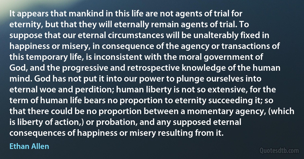 It appears that mankind in this life are not agents of trial for eternity, but that they will eternally remain agents of trial. To suppose that our eternal circumstances will be unalterably fixed in happiness or misery, in consequence of the agency or transactions of this temporary life, is inconsistent with the moral government of God, and the progressive and retrospective knowledge of the human mind. God has not put it into our power to plunge ourselves into eternal woe and perdition; human liberty is not so extensive, for the term of human life bears no proportion to eternity succeeding it; so that there could be no proportion between a momentary agency, (which is liberty of action,) or probation, and any supposed eternal consequences of happiness or misery resulting from it. (Ethan Allen)