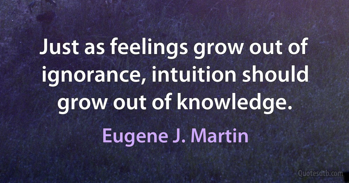 Just as feelings grow out of ignorance, intuition should grow out of knowledge. (Eugene J. Martin)