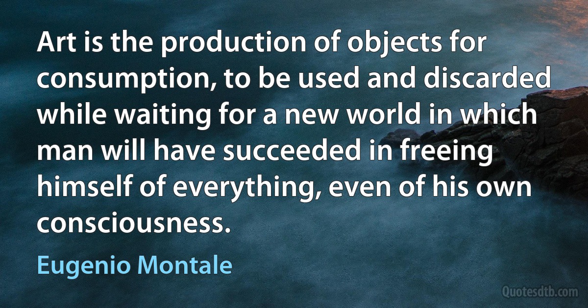 Art is the production of objects for consumption, to be used and discarded while waiting for a new world in which man will have succeeded in freeing himself of everything, even of his own consciousness. (Eugenio Montale)