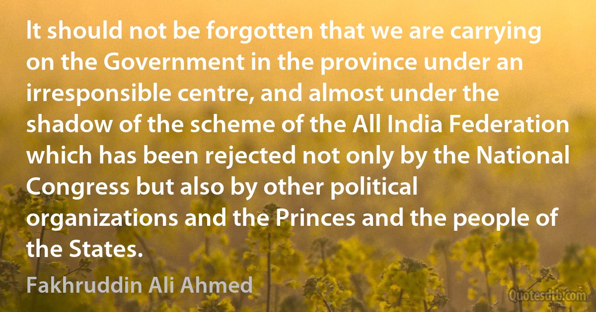 lt should not be forgotten that we are carrying on the Government in the province under an irresponsible centre, and almost under the shadow of the scheme of the All India Federation which has been rejected not only by the National Congress but also by other political organizations and the Princes and the people of the States. (Fakhruddin Ali Ahmed)