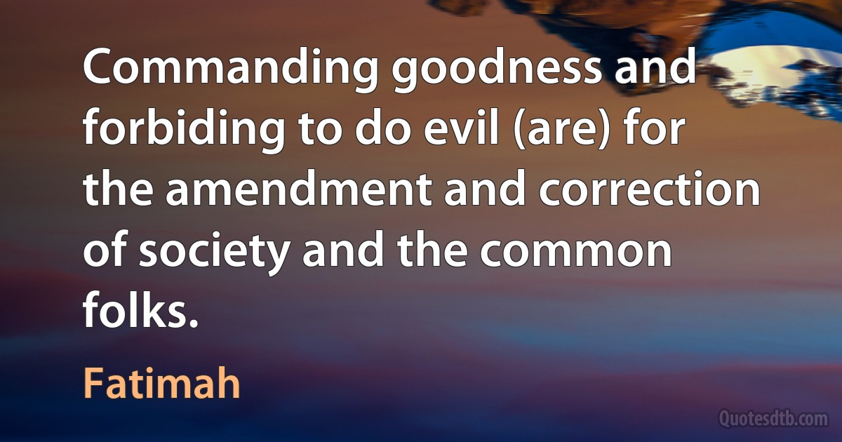 Commanding goodness and forbiding to do evil (are) for the amendment and correction of society and the common folks. (Fatimah)