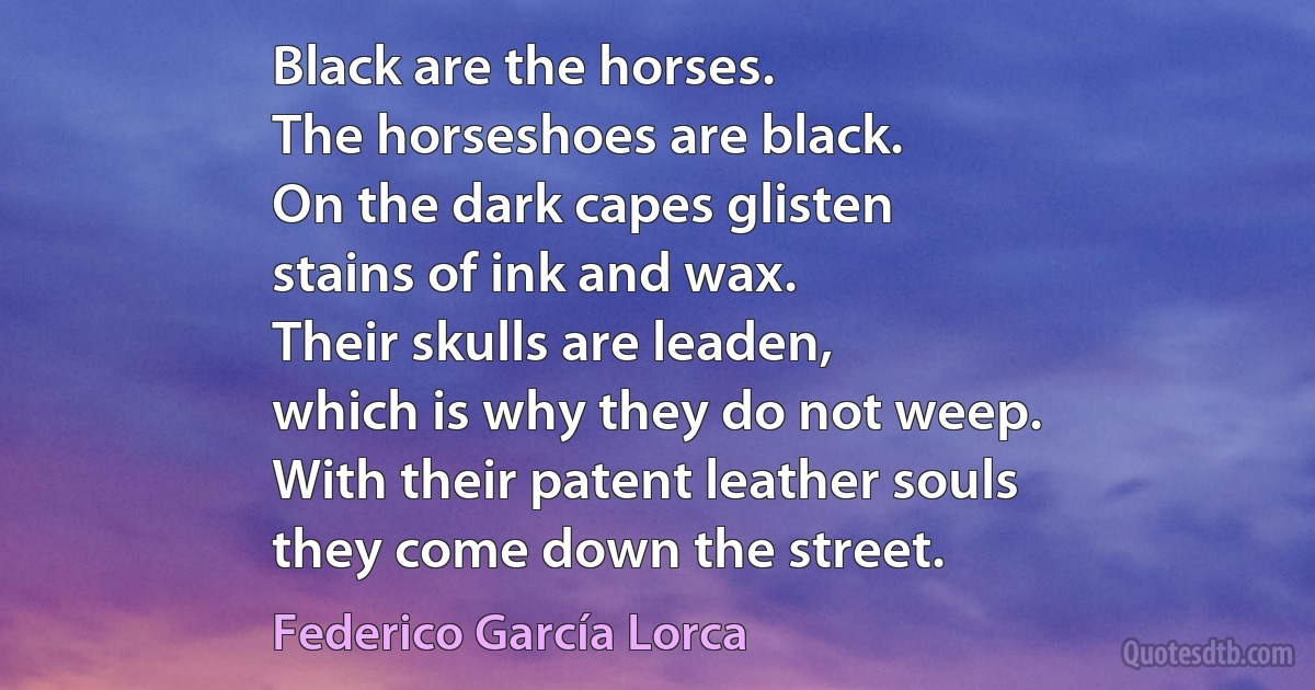 Black are the horses.
The horseshoes are black.
On the dark capes glisten
stains of ink and wax.
Their skulls are leaden,
which is why they do not weep.
With their patent leather souls
they come down the street. (Federico García Lorca)