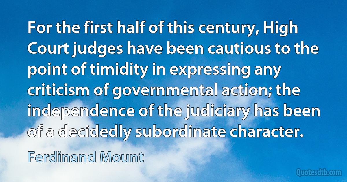 For the first half of this century, High Court judges have been cautious to the point of timidity in expressing any criticism of governmental action; the independence of the judiciary has been of a decidedly subordinate character. (Ferdinand Mount)