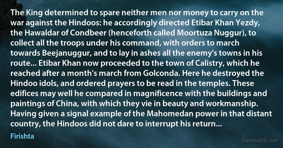 The King determined to spare neither men nor money to carry on the war against the Hindoos: he accordingly directed Etibar Khan Yezdy, the Hawaldar of Condbeer (henceforth called Moortuza Nuggur), to collect all the troops under his command, with orders to march towards Beejanuggur, and to lay in ashes all the enemy's towns in his route... Etibar Khan now proceeded to the town of Calistry, which he reached after a month's march from Golconda. Here he destroyed the Hindoo idols, and ordered prayers to be read in the temples. These edifices may well he compared in magnificence with the buildings and paintings of China, with which they vie in beauty and workmanship. Having given a signal example of the Mahomedan power in that distant country, the Hindoos did not dare to interrupt his return... (Firishta)