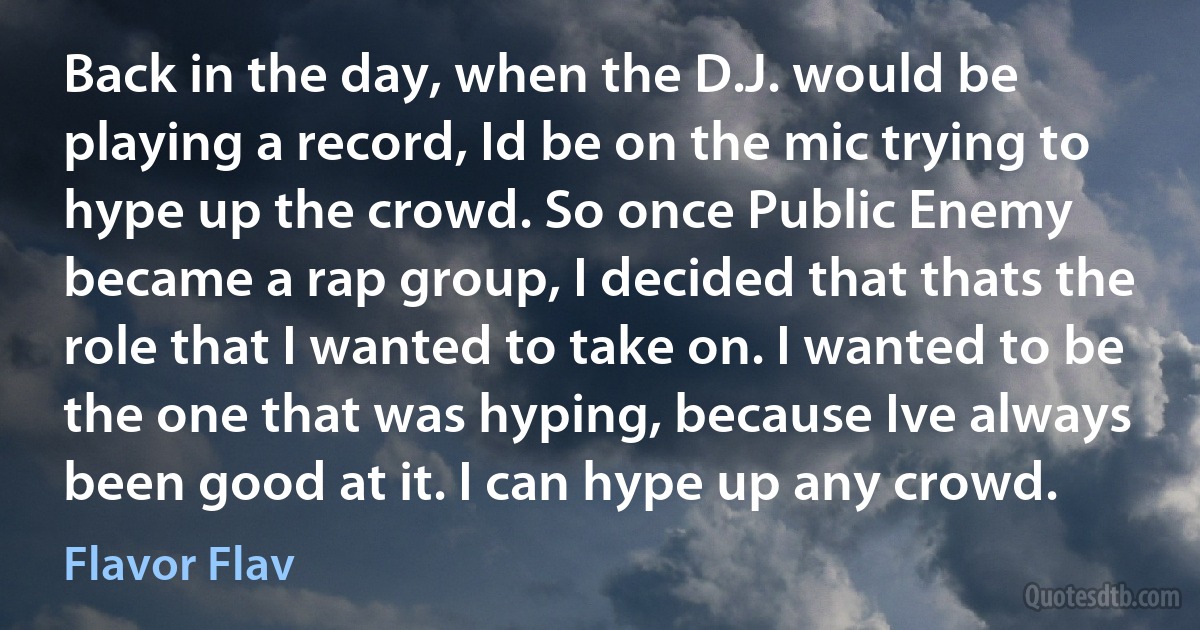 Back in the day, when the D.J. would be playing a record, Id be on the mic trying to hype up the crowd. So once Public Enemy became a rap group, I decided that thats the role that I wanted to take on. I wanted to be the one that was hyping, because Ive always been good at it. I can hype up any crowd. (Flavor Flav)