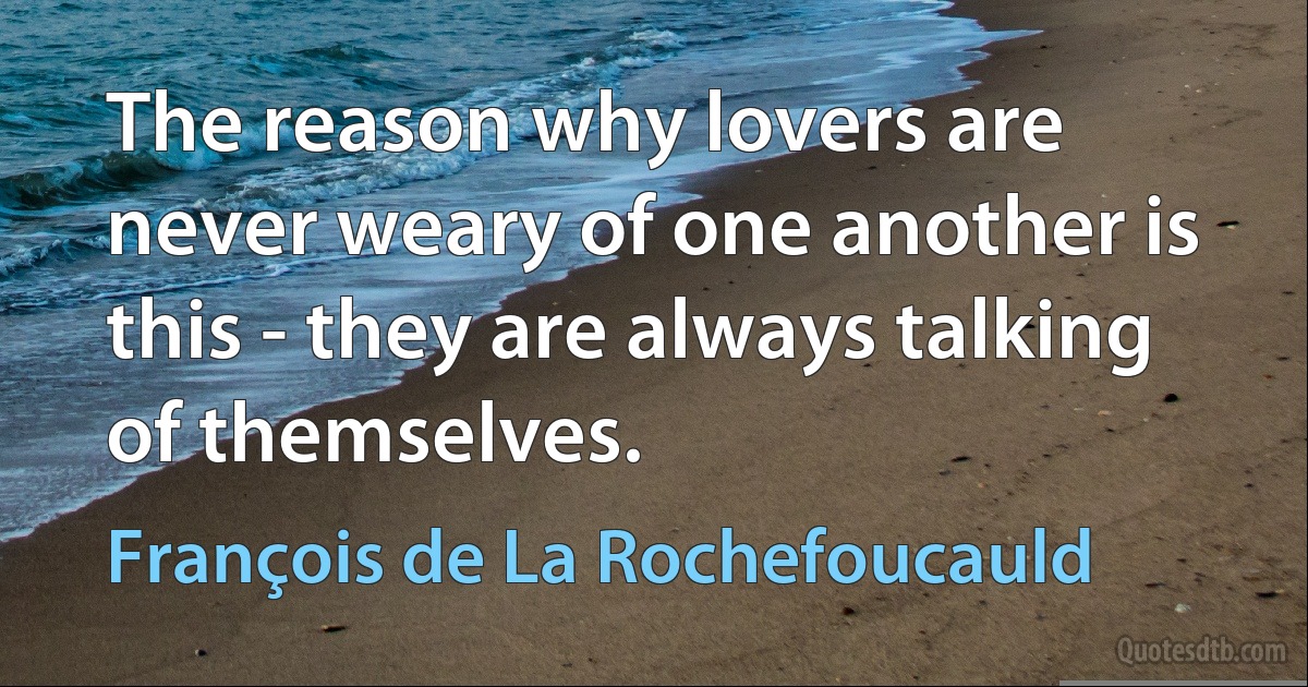 The reason why lovers are never weary of one another is this - they are always talking of themselves. (François de La Rochefoucauld)