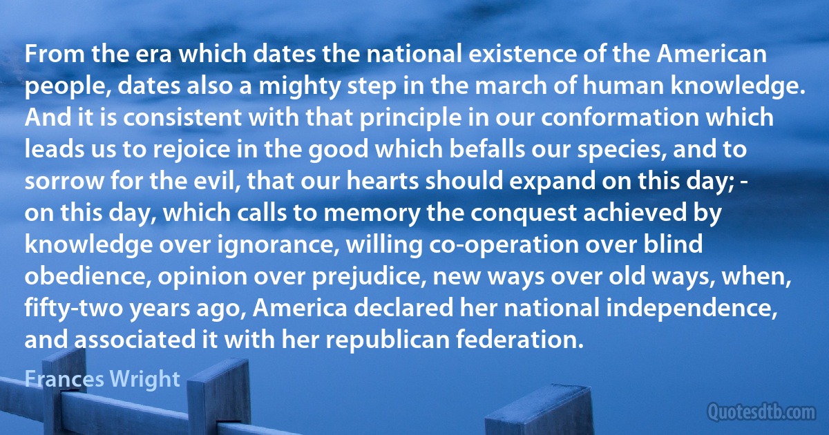 From the era which dates the national existence of the American people, dates also a mighty step in the march of human knowledge. And it is consistent with that principle in our conformation which leads us to rejoice in the good which befalls our species, and to sorrow for the evil, that our hearts should expand on this day; - on this day, which calls to memory the conquest achieved by knowledge over ignorance, willing co-operation over blind obedience, opinion over prejudice, new ways over old ways, when, fifty-two years ago, America declared her national independence, and associated it with her republican federation. (Frances Wright)