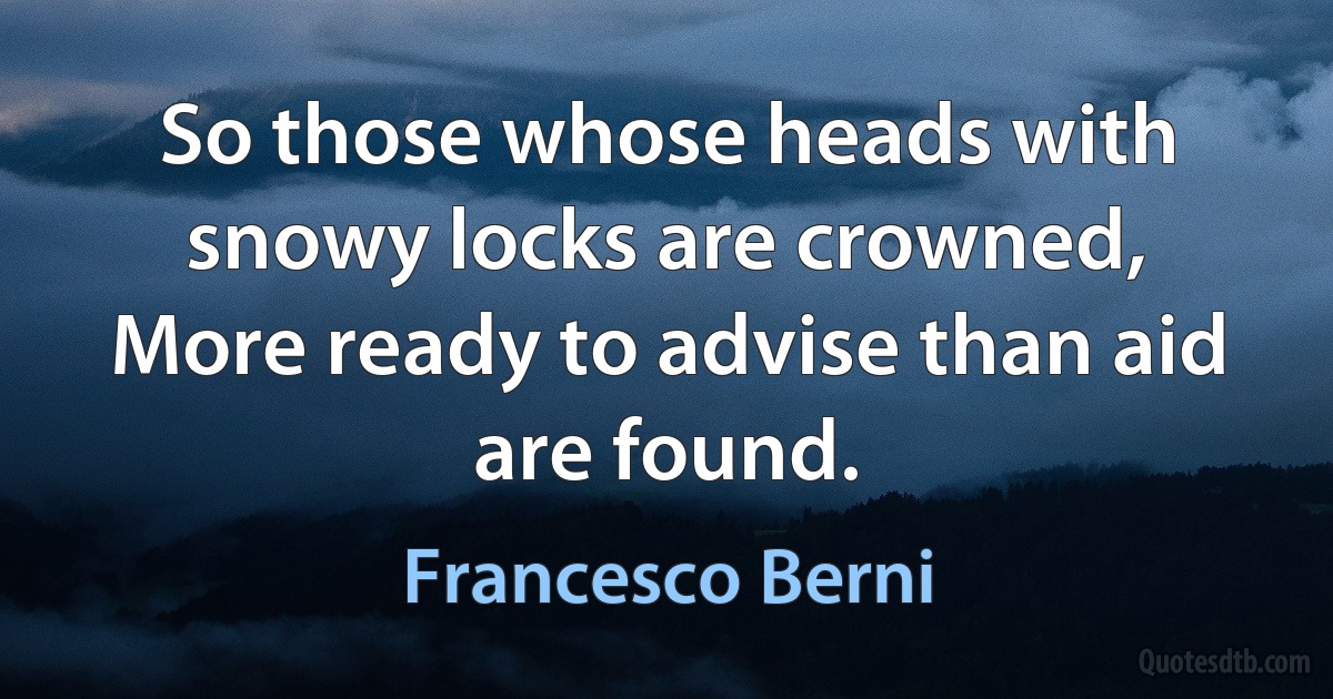 So those whose heads with snowy locks are crowned,
More ready to advise than aid are found. (Francesco Berni)