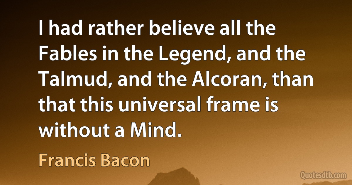 I had rather believe all the Fables in the Legend, and the Talmud, and the Alcoran, than that this universal frame is without a Mind. (Francis Bacon)