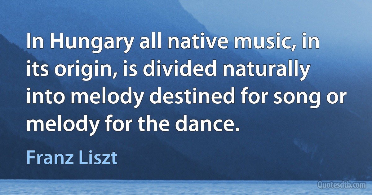 In Hungary all native music, in its origin, is divided naturally into melody destined for song or melody for the dance. (Franz Liszt)