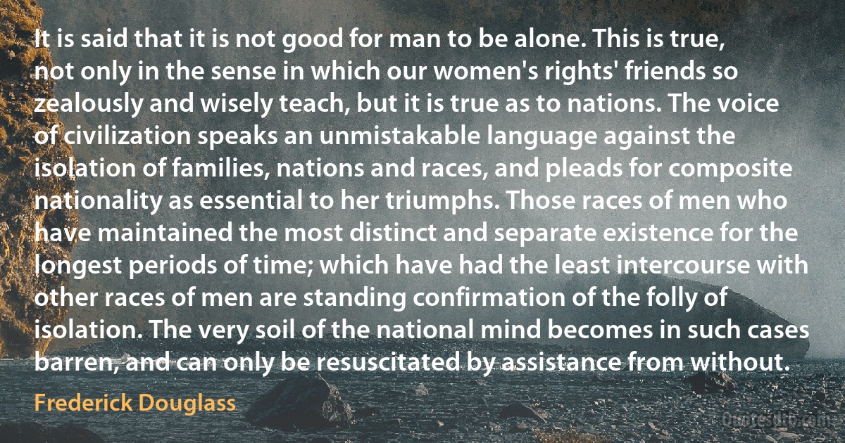 It is said that it is not good for man to be alone. This is true, not only in the sense in which our women's rights' friends so zealously and wisely teach, but it is true as to nations. The voice of civilization speaks an unmistakable language against the isolation of families, nations and races, and pleads for composite nationality as essential to her triumphs. Those races of men who have maintained the most distinct and separate existence for the longest periods of time; which have had the least intercourse with other races of men are standing confirmation of the folly of isolation. The very soil of the national mind becomes in such cases barren, and can only be resuscitated by assistance from without. (Frederick Douglass)