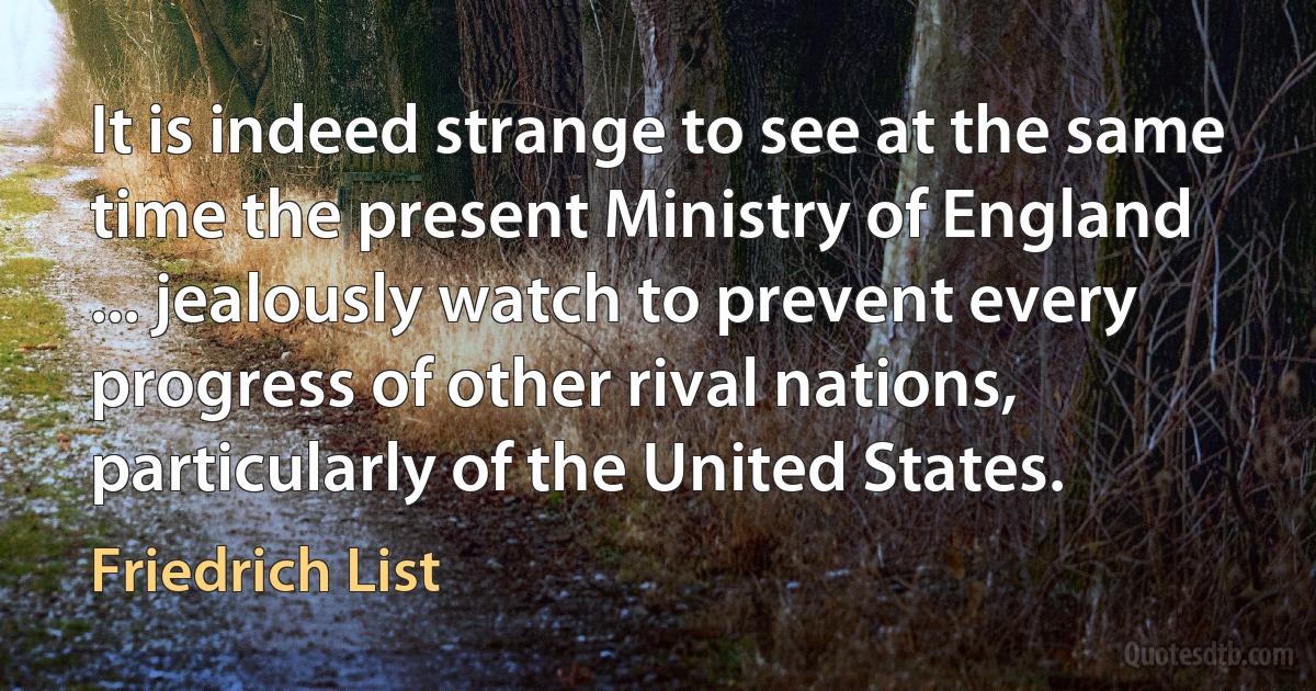 It is indeed strange to see at the same time the present Ministry of England ... jealously watch to prevent every progress of other rival nations, particularly of the United States. (Friedrich List)