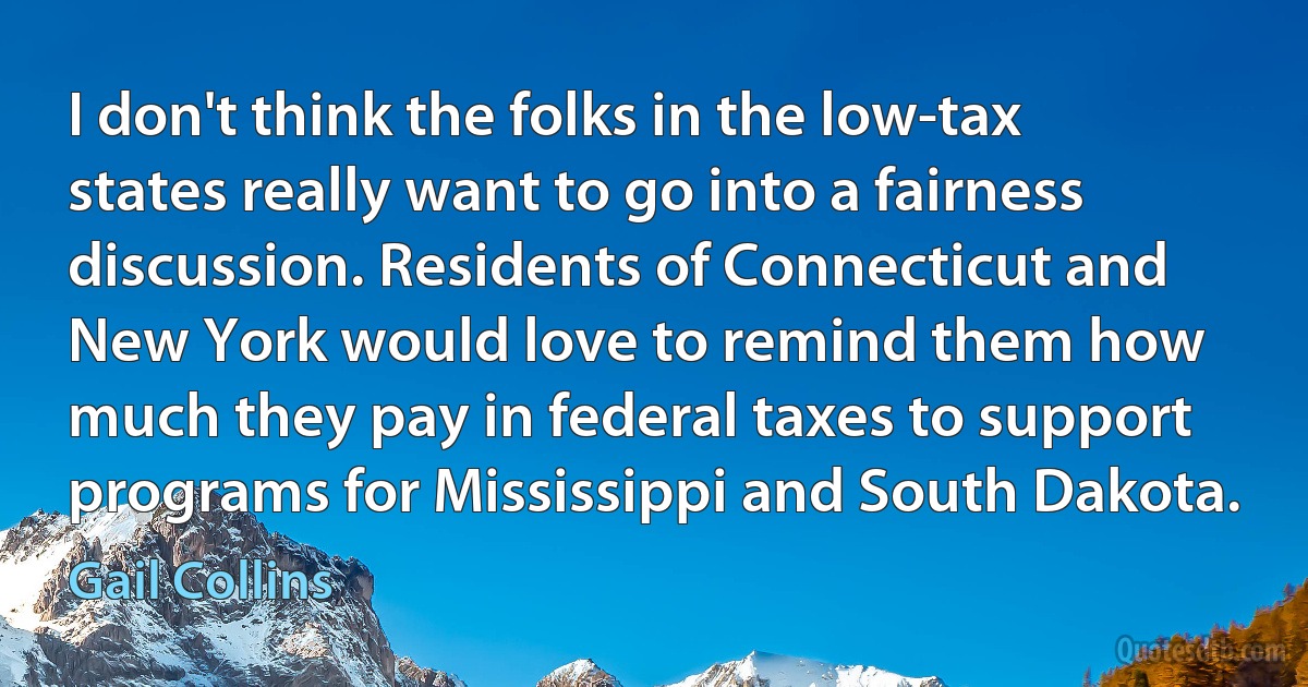 I don't think the folks in the low-tax states really want to go into a fairness discussion. Residents of Connecticut and New York would love to remind them how much they pay in federal taxes to support programs for Mississippi and South Dakota. (Gail Collins)