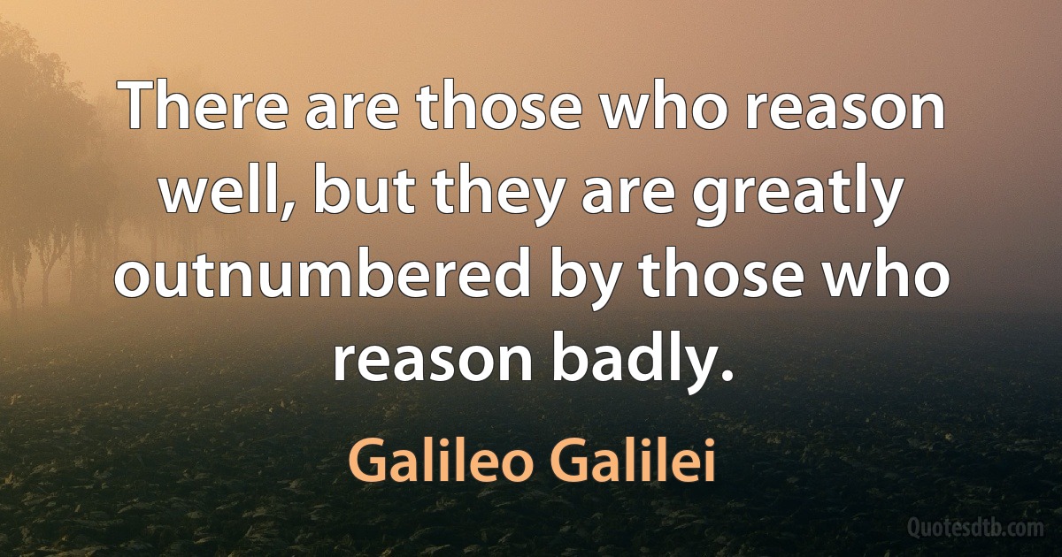 There are those who reason well, but they are greatly outnumbered by those who reason badly. (Galileo Galilei)