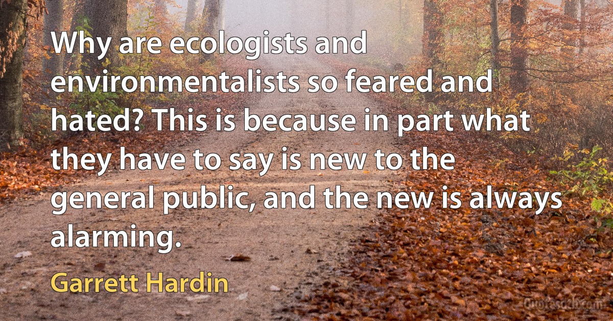 Why are ecologists and environmentalists so feared and hated? This is because in part what they have to say is new to the general public, and the new is always alarming. (Garrett Hardin)