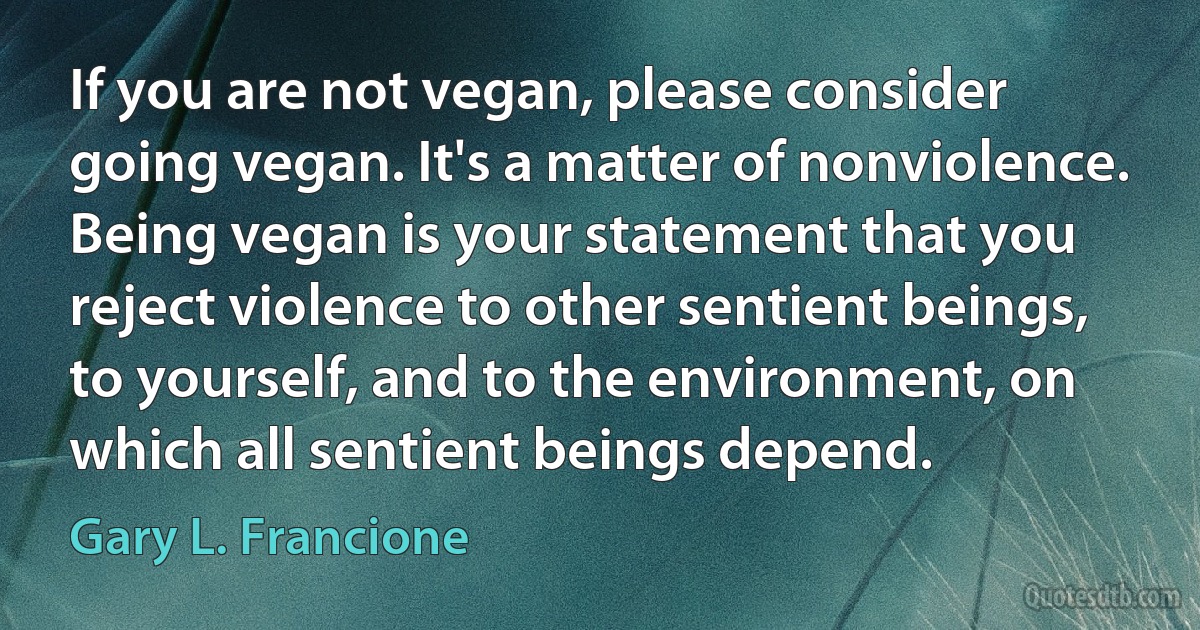 If you are not vegan, please consider going vegan. It's a matter of nonviolence. Being vegan is your statement that you reject violence to other sentient beings, to yourself, and to the environment, on which all sentient beings depend. (Gary L. Francione)