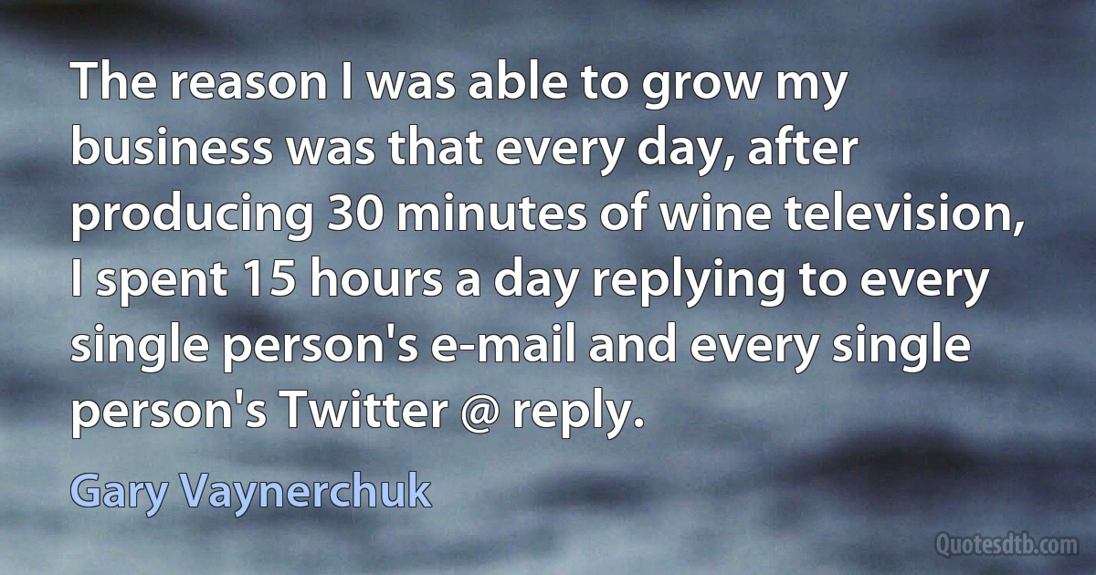 The reason I was able to grow my business was that every day, after producing 30 minutes of wine television, I spent 15 hours a day replying to every single person's e-mail and every single person's Twitter @ reply. (Gary Vaynerchuk)