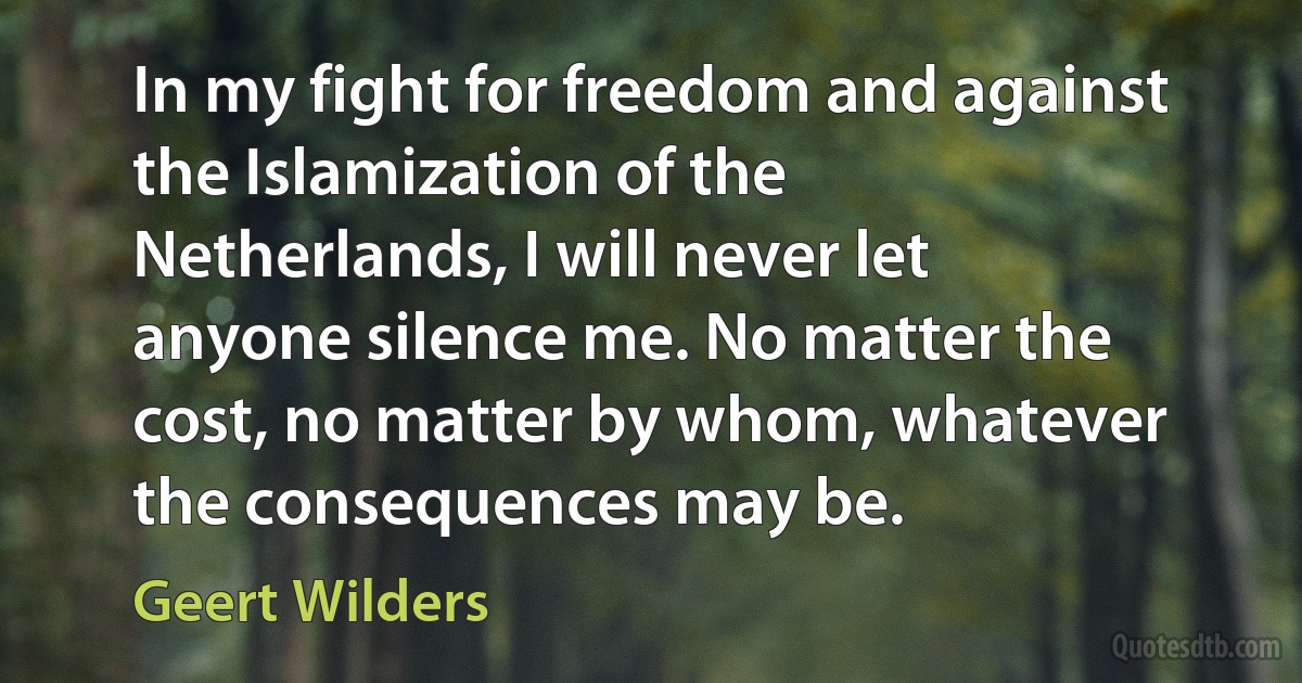 In my fight for freedom and against the Islamization of the Netherlands, I will never let anyone silence me. No matter the cost, no matter by whom, whatever the consequences may be. (Geert Wilders)