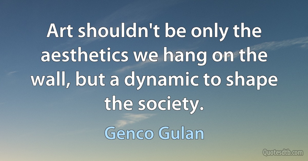 Art shouldn't be only the aesthetics we hang on the wall, but a dynamic to shape the society. (Genco Gulan)