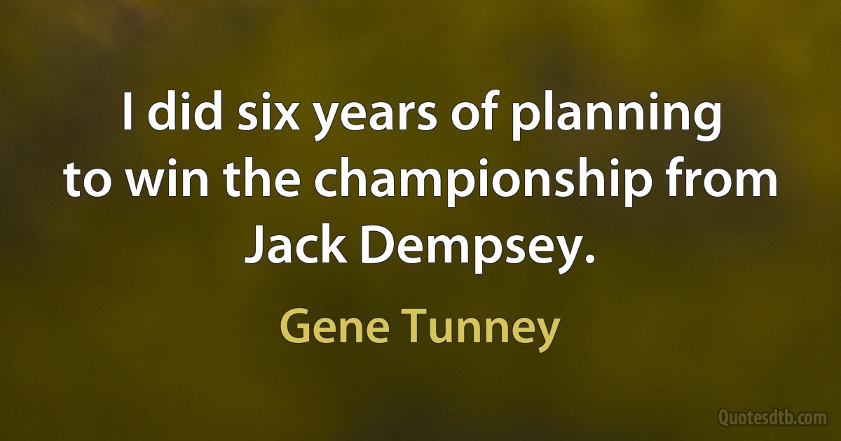 I did six years of planning to win the championship from Jack Dempsey. (Gene Tunney)