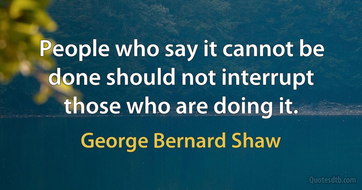 People who say it cannot be done should not interrupt those who are doing it. (George Bernard Shaw)