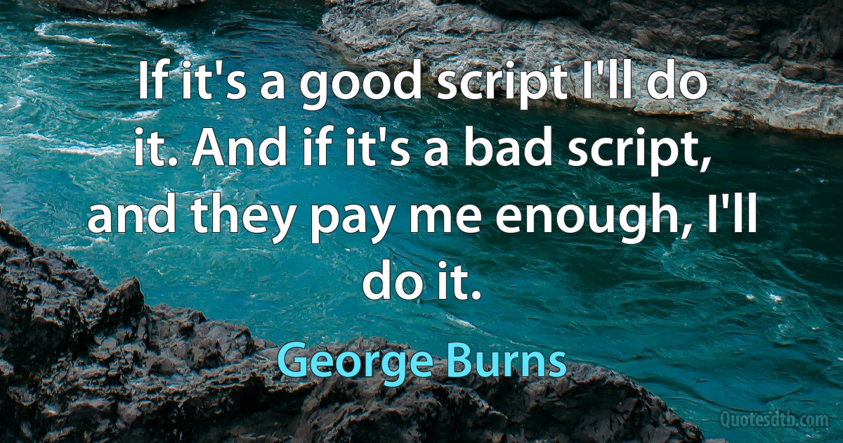 If it's a good script I'll do it. And if it's a bad script, and they pay me enough, I'll do it. (George Burns)