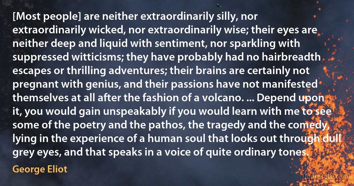 [Most people] are neither extraordinarily silly, nor extraordinarily wicked, nor extraordinarily wise; their eyes are neither deep and liquid with sentiment, nor sparkling with suppressed witticisms; they have probably had no hairbreadth escapes or thrilling adventures; their brains are certainly not pregnant with genius, and their passions have not manifested themselves at all after the fashion of a volcano. ... Depend upon it, you would gain unspeakably if you would learn with me to see some of the poetry and the pathos, the tragedy and the comedy, lying in the experience of a human soul that looks out through dull grey eyes, and that speaks in a voice of quite ordinary tones. (George Eliot)