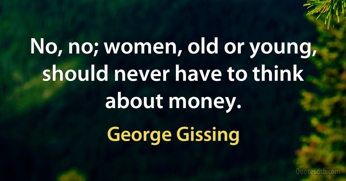 No, no; women, old or young, should never have to think about money. (George Gissing)