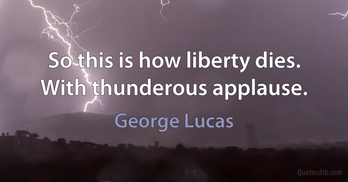 So this is how liberty dies. With thunderous applause. (George Lucas)