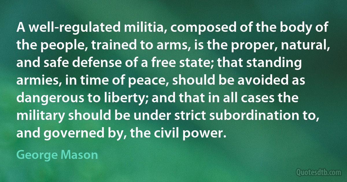 A well-regulated militia, composed of the body of the people, trained to arms, is the proper, natural, and safe defense of a free state; that standing armies, in time of peace, should be avoided as dangerous to liberty; and that in all cases the military should be under strict subordination to, and governed by, the civil power. (George Mason)