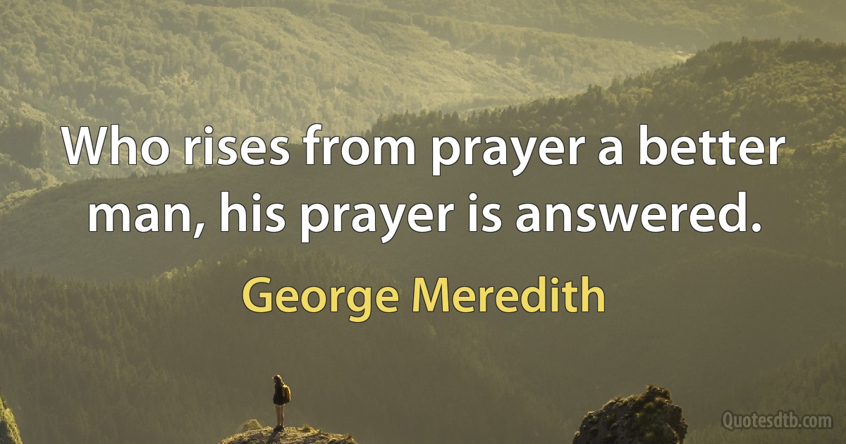 Who rises from prayer a better man, his prayer is answered. (George Meredith)