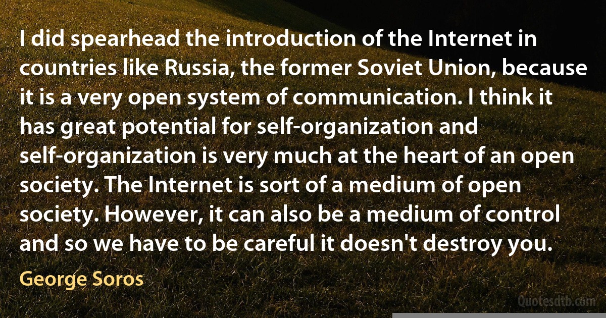 I did spearhead the introduction of the Internet in countries like Russia, the former Soviet Union, because it is a very open system of communication. I think it has great potential for self-organization and self-organization is very much at the heart of an open society. The Internet is sort of a medium of open society. However, it can also be a medium of control and so we have to be careful it doesn't destroy you. (George Soros)