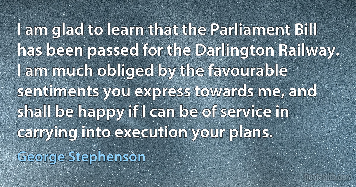 I am glad to learn that the Parliament Bill has been passed for the Darlington Railway. I am much obliged by the favourable sentiments you express towards me, and shall be happy if I can be of service in carrying into execution your plans. (George Stephenson)