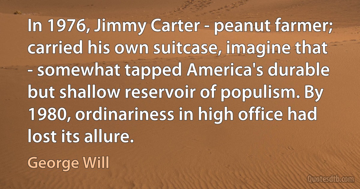 In 1976, Jimmy Carter - peanut farmer; carried his own suitcase, imagine that - somewhat tapped America's durable but shallow reservoir of populism. By 1980, ordinariness in high office had lost its allure. (George Will)