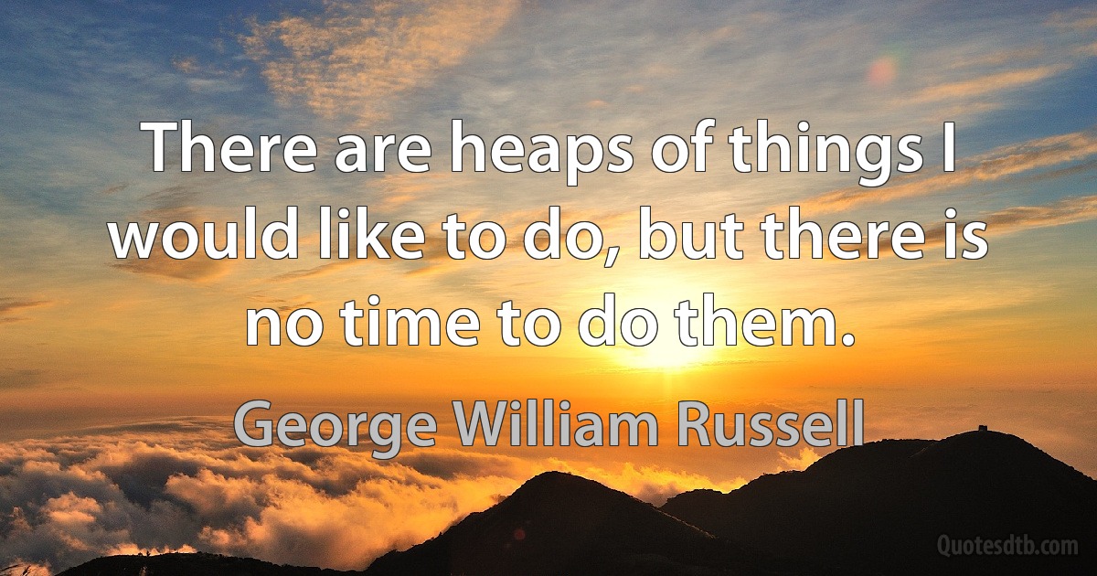 There are heaps of things I would like to do, but there is no time to do them. (George William Russell)