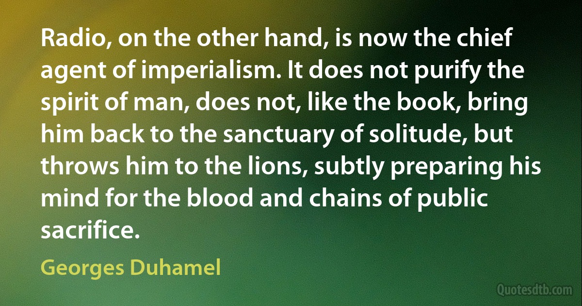 Radio, on the other hand, is now the chief agent of imperialism. It does not purify the spirit of man, does not, like the book, bring him back to the sanctuary of solitude, but throws him to the lions, subtly preparing his mind for the blood and chains of public sacrifice. (Georges Duhamel)