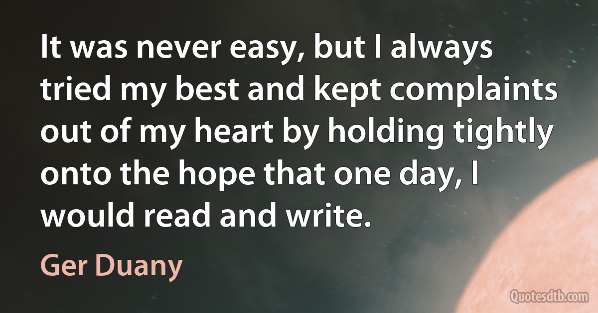 It was never easy, but I always tried my best and kept complaints out of my heart by holding tightly onto the hope that one day, I would read and write. (Ger Duany)