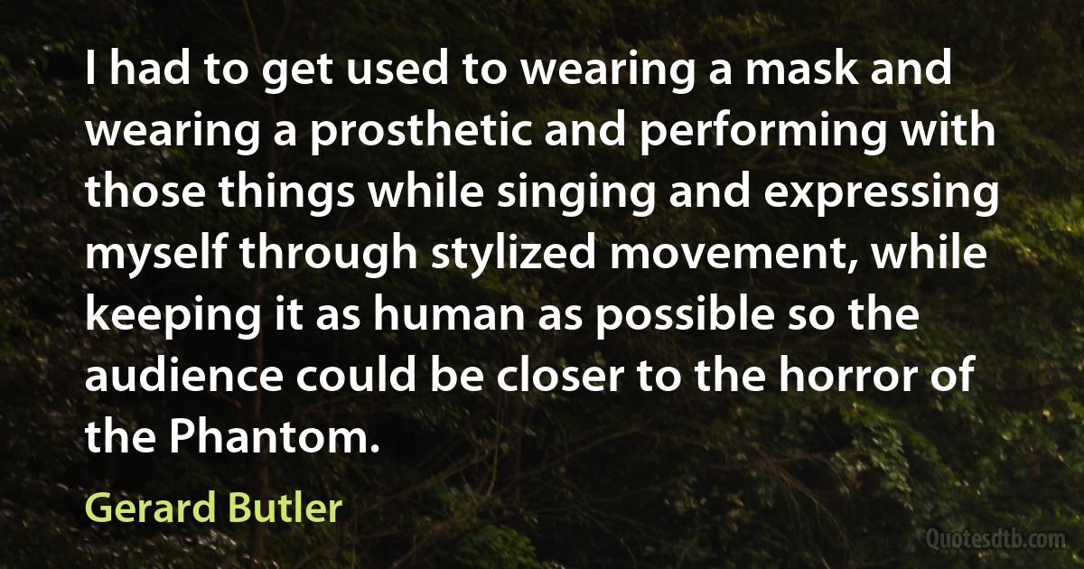 I had to get used to wearing a mask and wearing a prosthetic and performing with those things while singing and expressing myself through stylized movement, while keeping it as human as possible so the audience could be closer to the horror of the Phantom. (Gerard Butler)