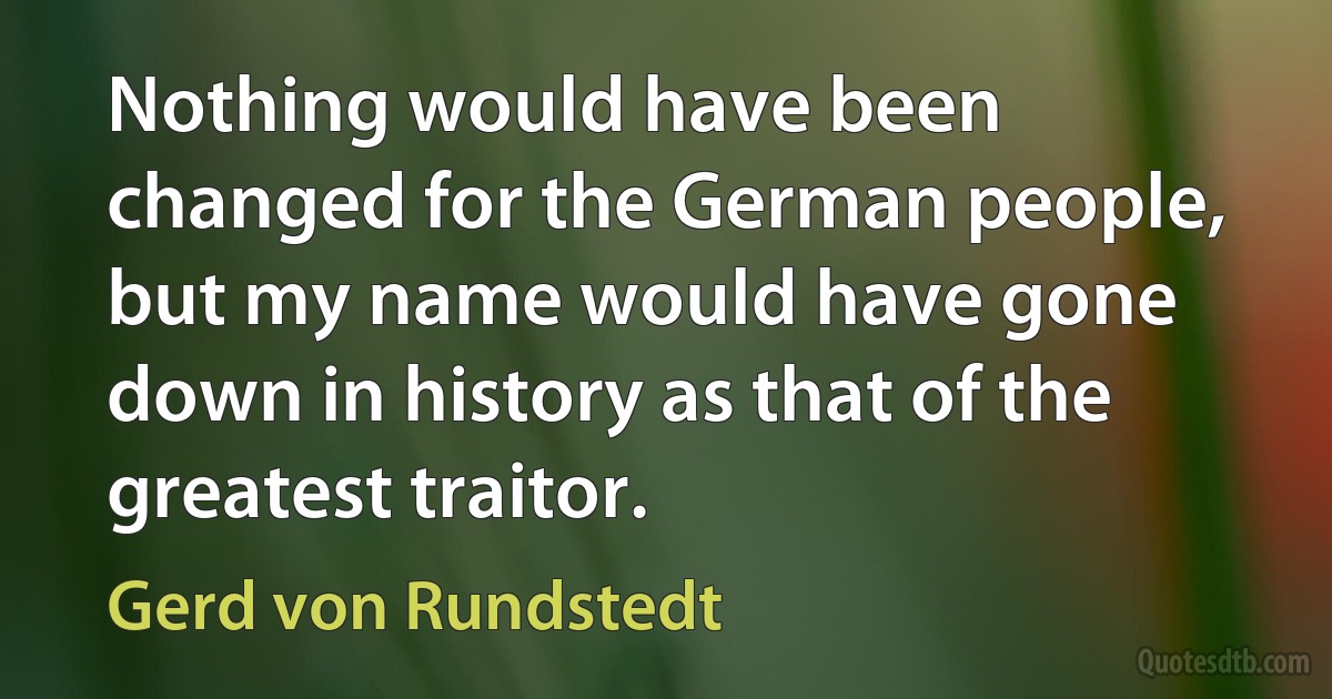 Nothing would have been changed for the German people, but my name would have gone down in history as that of the greatest traitor. (Gerd von Rundstedt)