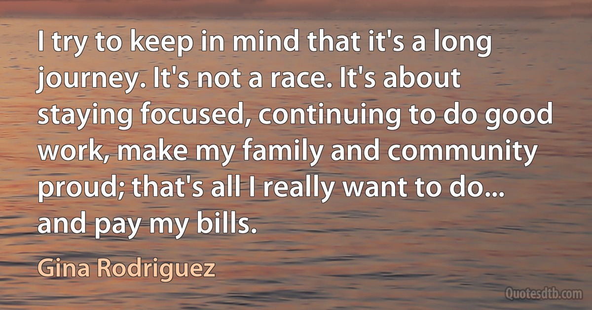 I try to keep in mind that it's a long journey. It's not a race. It's about staying focused, continuing to do good work, make my family and community proud; that's all I really want to do... and pay my bills. (Gina Rodriguez)