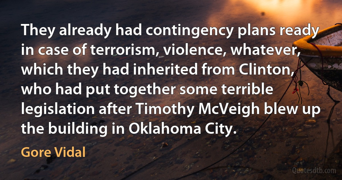 They already had contingency plans ready in case of terrorism, violence, whatever, which they had inherited from Clinton, who had put together some terrible legislation after Timothy McVeigh blew up the building in Oklahoma City. (Gore Vidal)