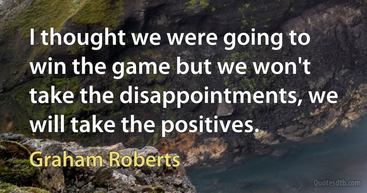 I thought we were going to win the game but we won't take the disappointments, we will take the positives. (Graham Roberts)