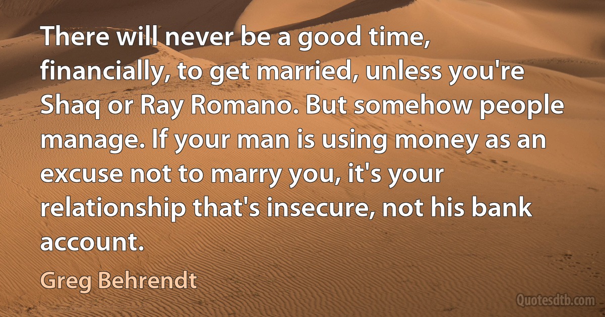 There will never be a good time, financially, to get married, unless you're Shaq or Ray Romano. But somehow people manage. If your man is using money as an excuse not to marry you, it's your relationship that's insecure, not his bank account. (Greg Behrendt)