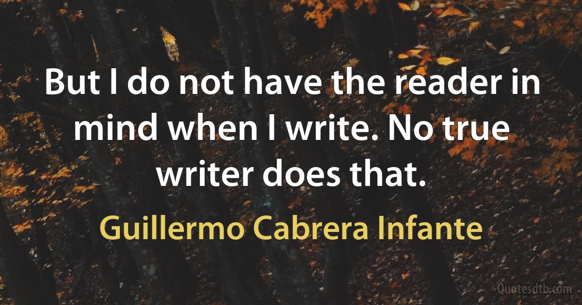 But I do not have the reader in mind when I write. No true writer does that. (Guillermo Cabrera Infante)