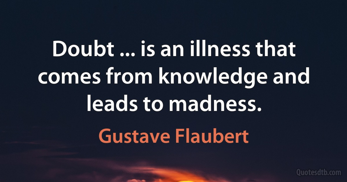 Doubt ... is an illness that comes from knowledge and leads to madness. (Gustave Flaubert)