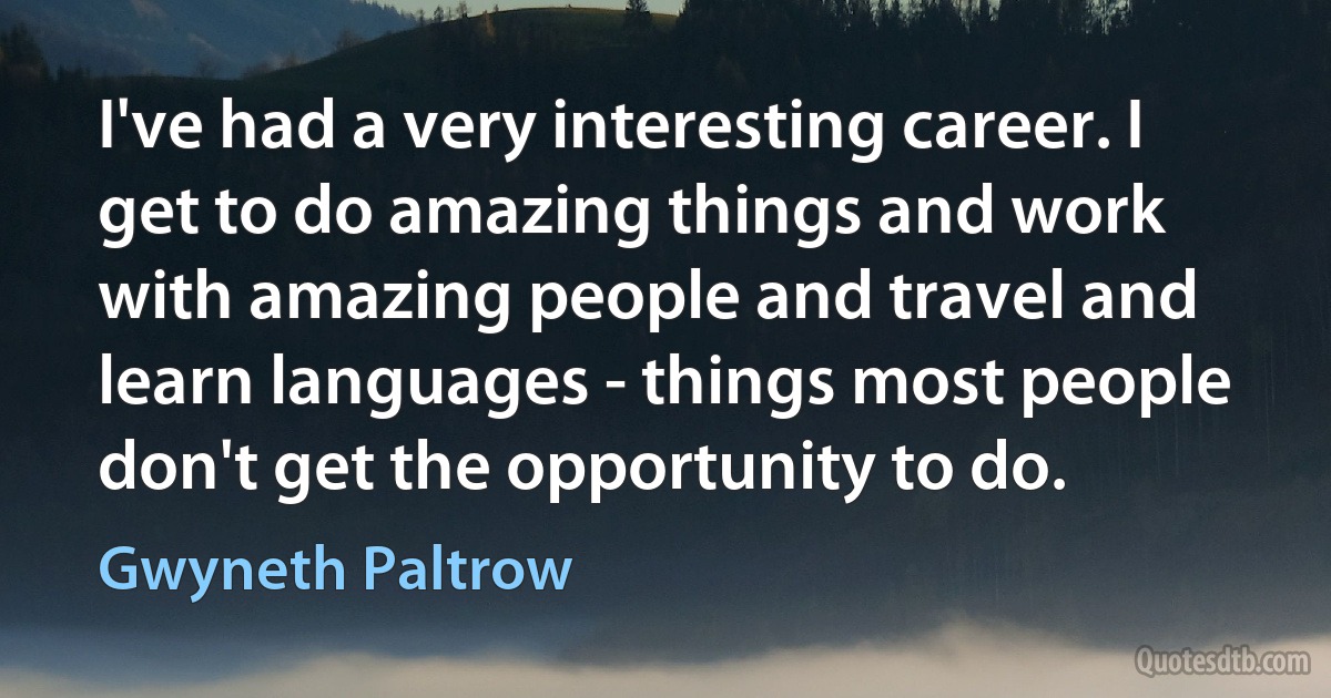 I've had a very interesting career. I get to do amazing things and work with amazing people and travel and learn languages - things most people don't get the opportunity to do. (Gwyneth Paltrow)